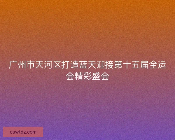 广州市天河区打造蓝天迎接第十五届全运会精彩盛会 广州市天河区打造蓝天迎接第十五届全运会精彩盛会