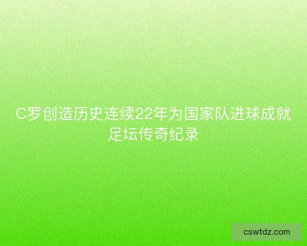 C罗创造历史连续22年为国家队进球成就足坛传奇纪录