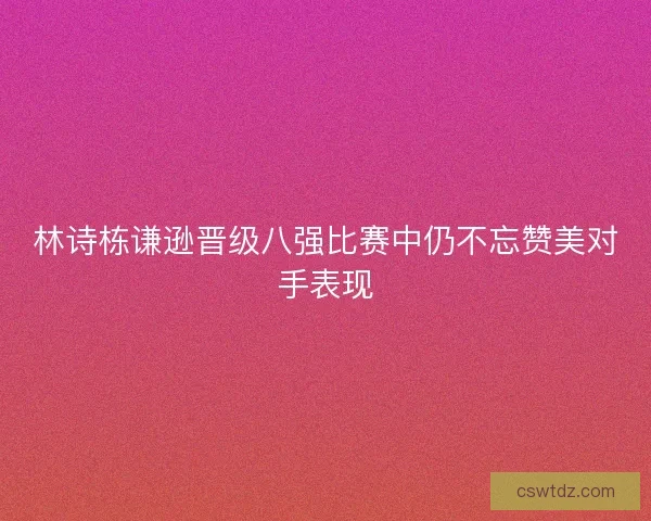 林诗栋谦逊晋级八强比赛中仍不忘赞美对手表现
