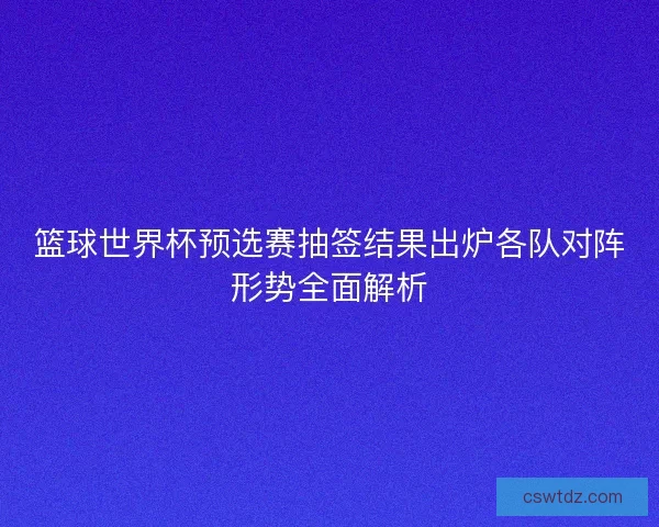 篮球世界杯预选赛抽签结果出炉各队对阵形势全面解析 篮球世界杯预选赛抽签结果出炉各队对阵形势全面解析