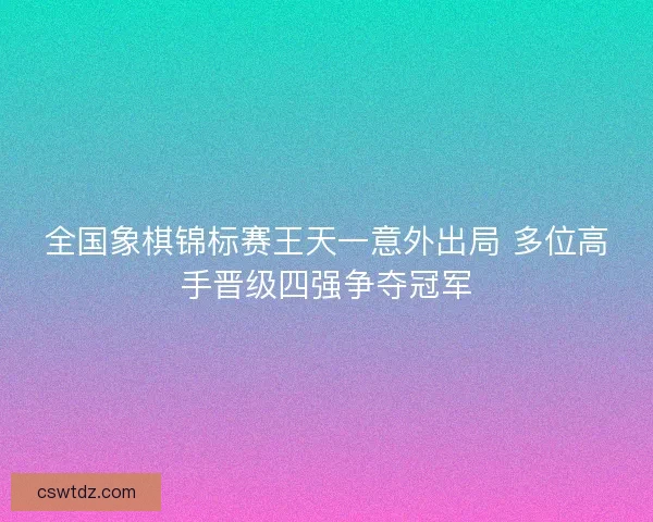 全国象棋锦标赛王天一意外出局 多位高手晋级四强争夺冠军 全国象棋锦标赛王天一意外出局 多位高手晋级四强争夺冠军