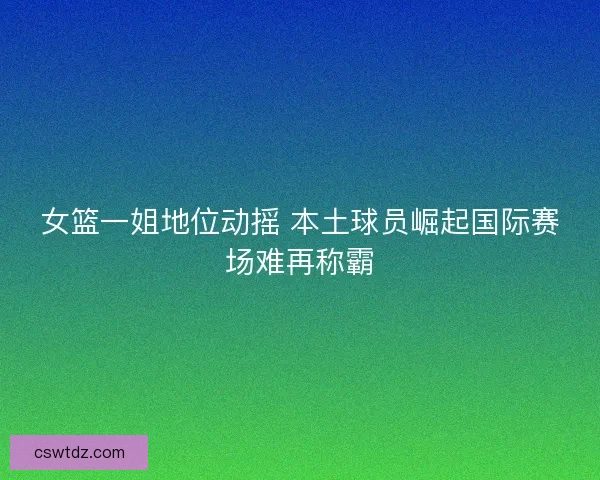 女篮一姐地位动摇 本土球员崛起国际赛场难再称霸