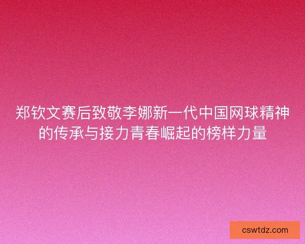 郑钦文赛后致敬李娜新一代中国网球精神的传承与接力青春崛起的榜样力量 郑钦文赛后致敬李娜新一代中国网球精神的传承与接力青春崛起的榜样力量