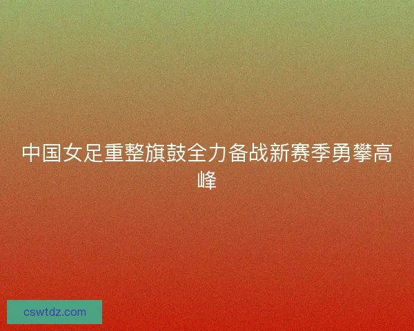 中国女足重整旗鼓全力备战新赛季勇攀高峰