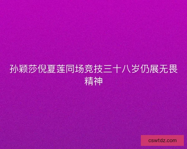 孙颖莎倪夏莲同场竞技三十八岁仍展无畏精神