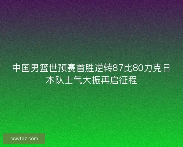 中国男篮世预赛首胜逆转87比80力克日本队士气大振再启征程 中国男篮世预赛首胜逆转87比80力克日本队士气大振再启征程