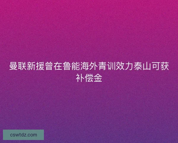曼联新援曾在鲁能海外青训效力泰山可获补偿金 曼联新援曾在鲁能海外青训效力泰山可获补偿金
