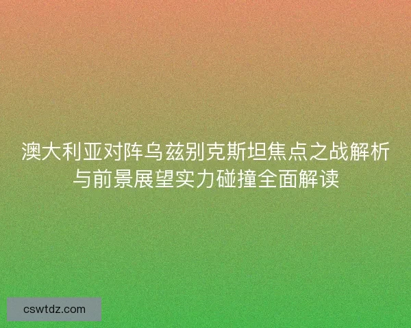 澳大利亚对阵乌兹别克斯坦焦点之战解析与前景展望实力碰撞全面解读