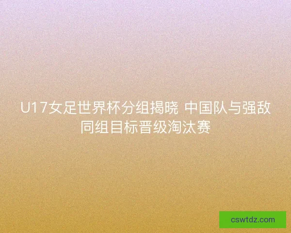 U17女足世界杯分组揭晓 中国队与强敌同组目标晋级淘汰赛 U17女足世界杯分组揭晓 中国队与强敌同组目标晋级淘汰赛