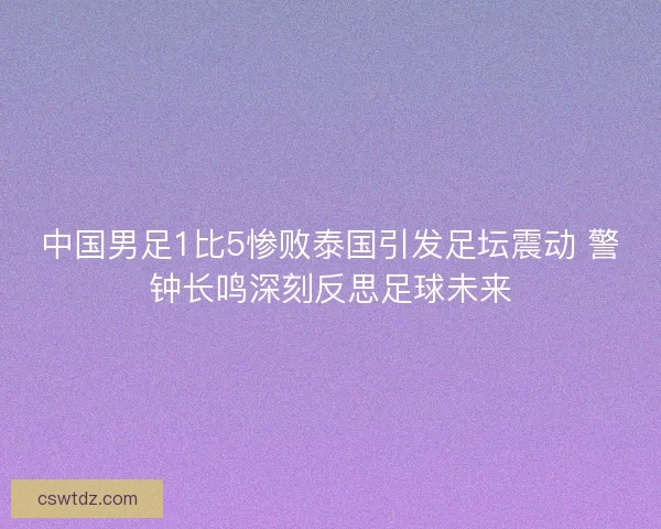 中国男足1比5惨败泰国引发足坛震动 警钟长鸣深刻反思足球未来