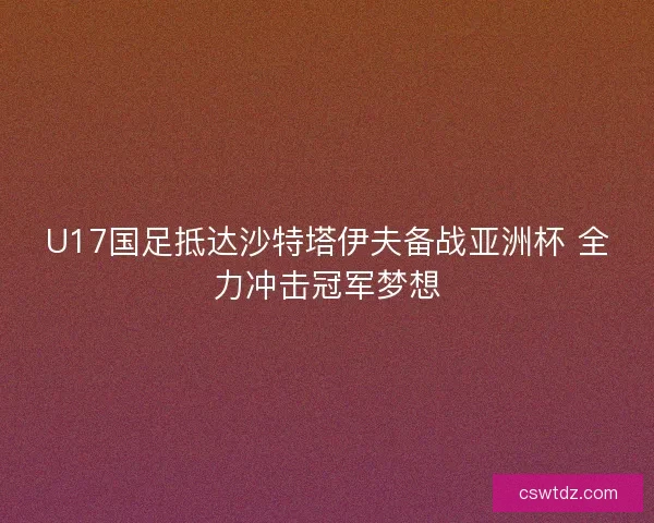 U17国足抵达沙特塔伊夫备战亚洲杯 全力冲击冠军梦想