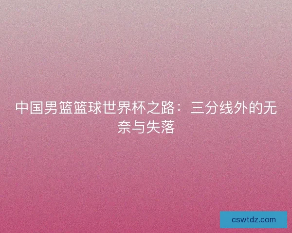 中国男篮篮球世界杯之路：三分线外的无奈与失落
