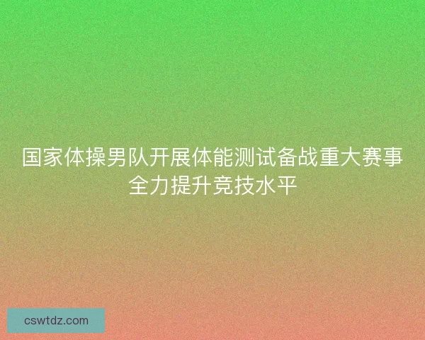 国家体操男队开展体能测试备战重大赛事全力提升竞技水平 国家体操男队开展体能测试备战重大赛事全力提升竞技水平