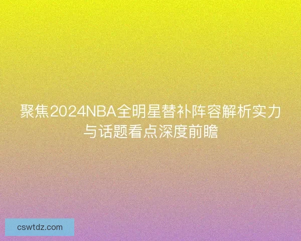 聚焦2024NBA全明星替补阵容解析实力与话题看点深度前瞻 聚焦2024NBA全明星替补阵容解析实力与话题看点深度前瞻