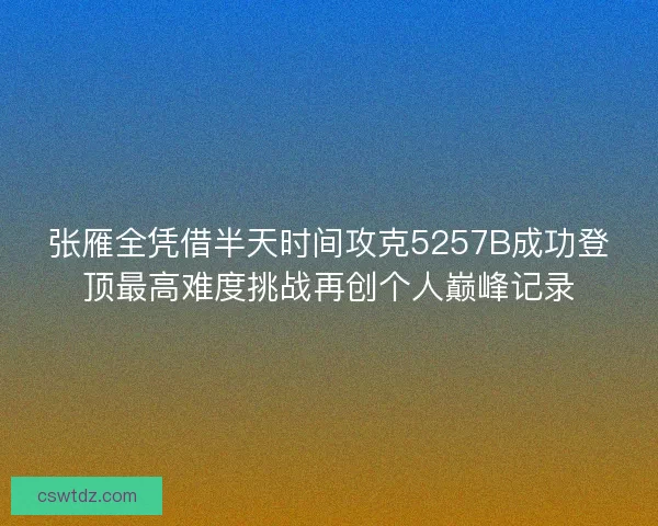 张雁全凭借半天时间攻克5257B成功登顶最高难度挑战再创个人巅峰记录 张雁全凭借半天时间攻克5257B成功登顶最高难度挑战再创个人巅峰记录