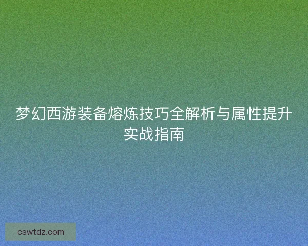 梦幻西游装备熔炼技巧全解析与属性提升实战指南 梦幻西游装备熔炼技巧全解析与属性提升实战指南